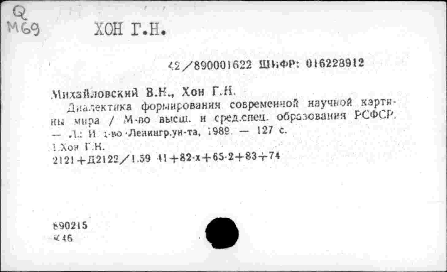 ﻿о.
ХОН Г.Н.
<2/890001622 ШИФР: 016228912
Михайловский В.Н., Хон Г.Н.
Диалектика формирования современной научной картины мира / М-во высш, и сред.спец. образования РСФСР. — Л.: Й 1-во •Леаингр.ун-та, 1982 — 127 с.
. !.Хои Г.Н.
212! +Д2122/1.59 4!+82-х+65-2+83+74
890215 «46